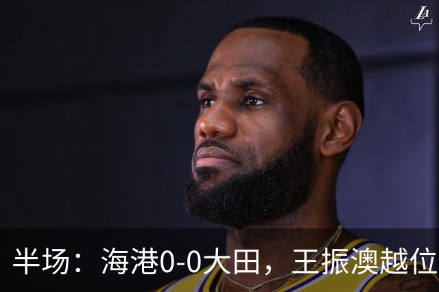 半场：海港0-0大田，王振澳越位破门，双方进球均被吹